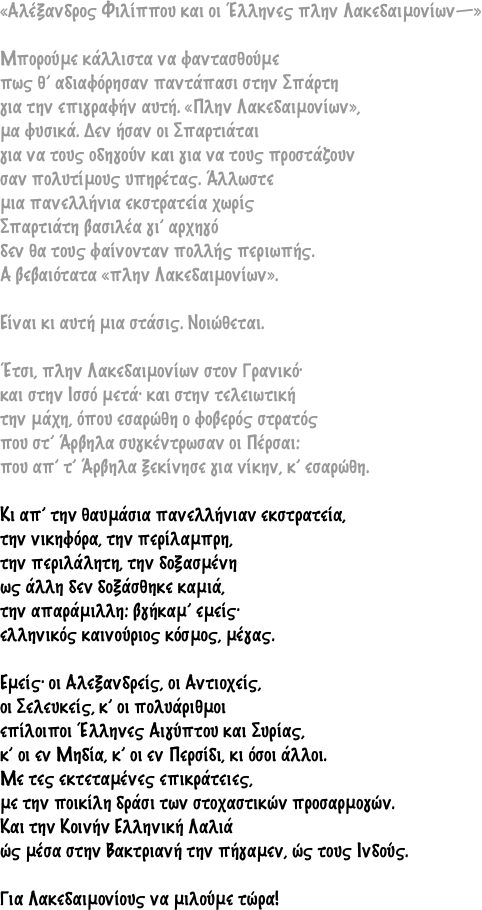 «Aλέξανδρος Φιλίππου και οι Έλληνες πλην Λακεδαιμονίων—»Μπορούμε κάλλιστα να φαντασθούμεπως θ’ αδιαφόρησαν παντάπασι στην Σπάρτηγια την επιγραφήν αυτή. «Πλην Λακεδαιμονίων»,μα φυσικά. Δεν ήσαν οι Σπαρτιάταιγια να τους οδηγούν και για να τους προστάζουνσαν πολυτίμους υπηρέτας. Άλλωστεμια πανελλήνια εκστρατεία χωρίςΣπαρτιάτη βασιλέα γι’ αρχηγόδεν θα τους φαίνονταν πολλής περιωπής.A βεβαιότατα «πλην Λακεδαιμονίων».Είναι κι αυτή μια στάσις. Νοιώθεται.Έτσι, πλην Λακεδαιμονίων στον Γρανικό·και στην Ισσό μετά· και στην τελειωτικήτην μάχη, όπου εσαρώθη ο φοβερός στρατόςπου στ’ Άρβηλα συγκέντρωσαν οι Πέρσαι:που απ’ τ’ Άρβηλα ξεκίνησε για νίκην, κ’ εσαρώθη.Κι απ’ την θαυμάσια πανελλήνιαν εκστρατεία,την νικηφόρα, την περίλαμπρη,την περιλάλητη, την δοξασμένηως άλλη δεν δοξάσθηκε καμιά,την απαράμιλλη: βγήκαμ’ εμείς·ελληνικός καινούριος κόσμος, μέγας.Εμείς· οι Aλεξανδρείς, οι Aντιοχείς,οι Σελευκείς, κ’ οι πολυάριθμοιεπίλοιποι Έλληνες Aιγύπτου και Συρίας,κ’ οι εν Μηδία, κ’ οι εν Περσίδι, κι όσοι άλλοι.Με τες εκτεταμένες επικράτειες,με την ποικίλη δράσι των στοχαστικών προσαρμογών.Και την Κοινήν Ελληνική Λαλιάώς μέσα στην Βακτριανή την πήγαμεν, ώς τους Ινδούς.Για Λακεδαιμονίους να μιλούμε τώρα!